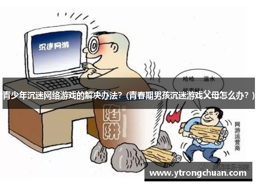 青少年沉迷网络游戏的解决办法？(青春期男孩沉迷游戏父母怎么办？)